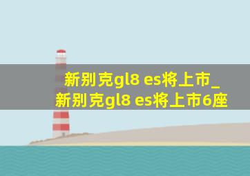 新别克gl8 es将上市_新别克gl8 es将上市6座